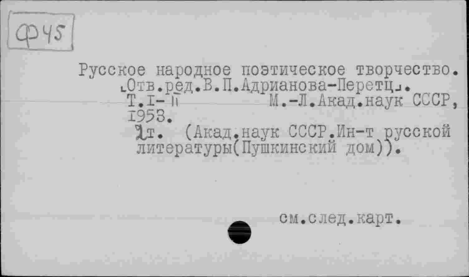 ﻿1^1
Русское народное поэтическое творчество.
цОтв.ред.В.П.Адрианова-Перетци.
T.I- її	М.-Л.Акад.наук СССР,
1953.
1т. (Акад.наук СССР.Ин-т русской литературы(Пушкинский дом)).
см.след.карт.